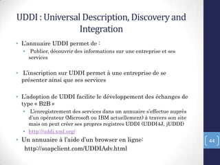 UDDI : Universal Description, Discoveryand
Integration
• L’annuaire UDDI permet de :
• Publier, découvrir des informations sur une entreprise et ses
services
• L’inscription sur UDDI permet à une entreprise de se
présenter ainsi que ses services
• L’adoption de UDDI facilite le développement des échanges de
type « B2B »
• L’enregistrement des services dans un annuaire s’effectue auprès
d’un opérateur (Microsoft ou IBM actuellement) à travers son site
mais on peut créer ses propres registres UDDI (UDDI4J, jUDDI)
• http://uddi.xml.org/
• Un annuaire à l’aide d’un browser en ligne:
http://soapclient.com/UDDIAdv.html
44
 