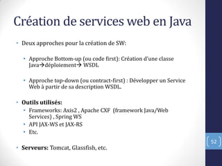Création de services web en Java
• Deux approches pour la création de SW:
• Approche Bottom-up (ou code first : Création d’une classe
Javadéploiement WSDL
• Approche top-down (ou contract-first) : Développer un Service
Web à partir de sa description WSDL.
• Outils utilisés:
• Frameworks: Axis2 , Apache CXF (framework Java/Web
Services) , Spring WS
• API JAX-WS et JAX-RS
• Etc.
• Serveurs: Tomcat, Glassfish, etc.
52
 