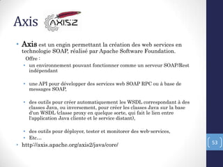Axis
• Axis est un engin permettant la création des web services en
technologie SOAP, réalisé par Apache Software Foundation.
Offre :
• un environnement pouvant fonctionner comme un serveur SOAP/Rest
indépendant
• une API pour développer des services web SOAP RPC ou à base de
messages SOAP,
• des outils pour créer automatiquement les WSDL correspondant à des
classes Java, ou inversement, pour créer les classes Java sur la base
d'un WSDL (classe proxy en quelque sorte, qui fait le lien entre
l'application Java cliente et le service distant),
• des outils pour déployer, tester et monitorer des web-services,
• Etc…
• http://axis.apache.org/axis2/java/core/ 53
 