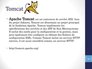 Tomcat
• Apache Tomcat est un conteneur de servlet JEE. Issu
du projet Jakarta, Tomcat est désormais un projet principal
de la fondation Apache. Tomcat implémente les
spécifications des servlets et des JSP de Sun Microsystems.
Il inclut des outils pour la configuration et la gestion, mais
peut également être configuré en éditant des fichiers de
configuration XML. Comme Tomcat inclut un serveur HTTP
interne, il est aussi considéré comme un serveur HTTP.
• http://tomcat.apache.org/
54
 