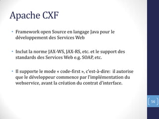 Apache CXF
• Framework open Source en langage Java pour le
développement des Services Web
• Inclut la norme JAX-WS, JAX-RS, etc. et le support des
standards des Services Web e.g. SOAP, etc.
• Il supporte le mode « code-first », c’est-à-dire: il autorise
que le développeur commence par l’implémentation du
webservice, avant la création du contrat d’interface.
56
 
