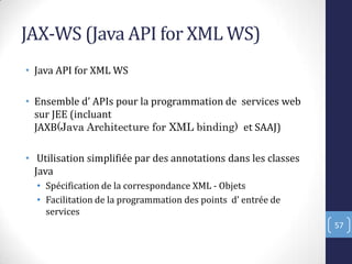JAX-WS (Java API for XML WS)
• Java API for XML WS
• Ensemble d’ APIs pour la programmation de services web
sur JEE (incluant
JAXB(Java Architecture for XML binding) et SAAJ)
• Utilisation simplifiée par des annotations dans les classes
Java
• Spécification de la correspondance XML - Objets
• Facilitation de la programmation des points d’ entrée de
services
57
 
