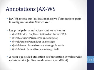 Annotations JAX-WS
• JAX-WS repose sur l’utilisation massive d’annotations pour
la configuration d’un Service Web
• Les principales annotations sont les suivantes:
• @WebService : )mplémentation d’un Service Web
• @WebMethod : Paramétrer une opération
• @WebParam : Paramétrer un message
• @WebResult : Paramétrer un message de sortie
• @WebFault : Paramétrer un message fault
• A noter que seule l’utilisation de l’annotation @WebService
est nécessaire (utilisation de valeurs par défaut) 58
 