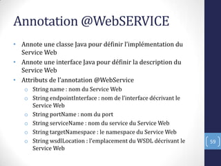 Annotation @WebSERVICE
• Annote une classe Java pour définir l’implémentation du
Service Web
• Annote une interface Java pour définir la description du
Service Web
• Attributs de l’annotation @WebService
o String name : nom du Service Web
o String endpointInterface : nom de l’interface décrivant le
Service Web
o String portName : nom du port
o String serviceName : nom du service du Service Web
o String targetNamespace : le namespace du Service Web
o String wsdlLocation : l’emplacement du WSDL décrivant le
Service Web
59
 