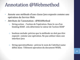 Annotation @Webmethod
• Annote une méthode d’une classe Java exposée comme une
opération du Service Web
• Attributs de l’annotation : @WebMethod
o String action : l’action de l’opération. Dans le cas d’un
binding SOAP, cela détermine la valeur de l’action SOAP
o boolean exclude: précise que la méthode ne doit pas être
exposée comme une opération. Ne pas utiliser dans une
interface Java
o String operationName : précise le nom de l’attribut name
défini dans l’élément operation du document WSDL
60
 