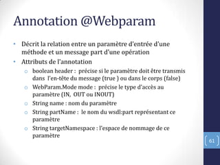 Annotation @Webparam
• Décrit la relation entre un paramètre d’entrée d’une
méthode et un message part d’une opération
• Attributs de l’annotation
o boolean header : précise si le paramètre doit être transmis
dans l’en-tête du message (true ) ou dans le corps (false)
o WebParam.Mode mode : précise le type d’accès au
paramètre (IN, OUT ou INOUT)
o String name : nom du paramètre
o String partName : le nom du wsdl:part représentant ce
paramètre
o String targetNamespace : l’espace de nommage de ce
paramètre
61
 