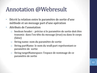 Annotation @Webresult
• Décrit la relation entre le paramètre de sortie d’une
méthode et un message part d’une opération
• Attributs de l’annotation
o boolean header : précise si le paramètre de sortie doit être
transmis dans l’en-tête du message (true) ou dans le corps
(false)
o String name: nom du paramètre de sortie
o String partName: le nom du wsdl:part représentant ce
paramètre de sortie
o String targetNamespace: l’espace de nommage de ce
paramètre de sortie
62
 