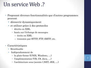 Un service Web .?
• Proposant diverses fonctionnalités que d’autres programmes
peuvent
• découvrir dynamiquement
• et utiliser grâce à des protocoles
• décrits en XML
• basés sur l’échange de messages
– écrits en XML
– transmis par HTTP, FTP, SMTP, etc.
• Caractéristiques
• Réutilisable
• Indépendamment de
• la plate-forme (UNIX, Windows, …)
• l’implémentation (VB, C#, Java, …)
• l’architecture sous-jacente (.NET, JEE, …)
7
 