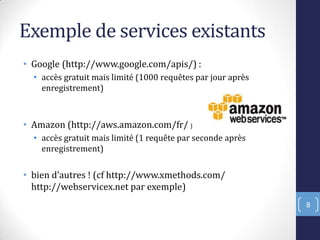 Exemple de services existants
• Google (http://www.google.com/apis/) :
• accès gratuit mais limité (1000 requêtes par jour après
enregistrement)
• Amazon (http://aws.amazon.com/fr/ )
• accès gratuit mais limité (1 requête par seconde après
enregistrement)
• bien d’autres ! cf http://www.xmethods.com/
http://webservicex.net par exemple)
8
 