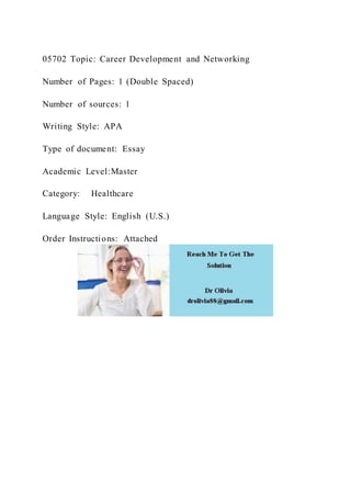 05702 Topic: Career Development and Networking
Number of Pages: 1 (Double Spaced)
Number of sources: 1
Writing Style: APA
Type of document: Essay
Academic Level:Master
Category: Healthcare
Language Style: English (U.S.)
Order Instructions: Attached
 