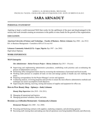 SODECO, AL-MOSBAH BLDG, 3RD FLOOR
PHONE:961-70652056 . EMAIL:SARA.ARNAOUT@GMAIL.COM . DATE OF BIRTH 09-08-2015
SARA ARNAOUT
PERSONAL STATEMENT
Aspiring to head a world renowned NGO that works for the upliftment of the poor and disadvantaged in the
society and work towards creating an awareness in the public to raise funds for the growth of the organization.
EDUCATION
American University of Science and Technology – Faculty of Business - Beirut, Lebanon (Sep 2006 – Jun 2012)
B.S. in Business Management - Cumulative GPA of 3.6 over 4.0
Lebanese Community School (LCS) - Lagos, Nigeria (Sep 1997 – Jun 2003)
High School Diploma
WORK EXPERIENCE
MAN Enterprise
Site Administrator – Beirut Terraces Project – Beirut, Lebanon (Sep 2013 – Present)
 Supervising and implementing administrative procedures, establishing work priorities and co-ordinating the
process of administrative services.
 Performing office management duties done by overseeing the maintenance of personnel and fiscal records.
 Working under pressure to complete all tasks on time and manage quickly to handle any new challenge that
arises.
 Preparing correspondence for the Project Manager’s review and signature.
 Conducting analysis, reviewing programs and activities to ensure the most effective administrative methods and
techniques are used to accomplish overall objectives.
 Supervising the ordering, receiving, storing and issuance of supplies and equipment for office use.
How-to-Wow Beauty Shop – Spinneys - Jnah, Lebanon
Beauty Shop Supervisor (Jan 2010 – Feb 2011)
 Managing all operational and logistics.
 Managing personnel schedules, duties and tasks.
Broxiom s.a.r.l (Hoodoo Restaurant) - Gemmayzeh, Lebanon
Restaurant Manager (Oct 2008 – Nov 2009)
 Procuring and finalizing contracts with suppliers, marketing companies, and advertising agencies
 Recruiting staff, training them and making sure that all operations were being handled efficiently and effectively.
 