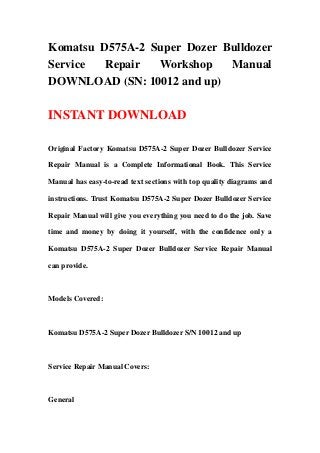 Komatsu D575A-2 Super Dozer Bulldozer
Service Repair Workshop Manual
DOWNLOAD (SN: 10012 and up)
INSTANT DOWNLOAD
Original Factory Komatsu D575A-2 Super Dozer Bulldozer Service
Repair Manual is a Complete Informational Book. This Service
Manual has easy-to-read text sections with top quality diagrams and
instructions. Trust Komatsu D575A-2 Super Dozer Bulldozer Service
Repair Manual will give you everything you need to do the job. Save
time and money by doing it yourself, with the confidence only a
Komatsu D575A-2 Super Dozer Bulldozer Service Repair Manual
can provide.
Models Covered:
Komatsu D575A-2 Super Dozer Bulldozer S/N 10012 and up
Service Repair Manual Covers:
General
 
