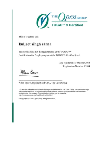 This is to certify that
kuljeet singh sarna
has successfully met the requirements of the TOGAF 9
Certification for People program at the TOGAF 9 Certified level.
Date registered: 15 October 2014
Registration Number: 89364
_____________________________________
Allen Brown, President and CEO, The Open Group
TOGAF and The Open Group certification logo are trademarks of The Open Group. The certification logo
may only be used on or in connection with those products, persons, or organizations that have been
certified under this program. The certification register may be viewed at
http://www.opengroup.org/togaf9/cert/register.html
© Copyright 2014 The Open Group. All rights reserved.
 
