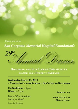 Please join us for
Black Tie Optional
San Gorgonio Memorial Hospital Foundation’s
Annual Dinner
29th
Honoring the Sun Lakes Community
as our 2012 Perfect Partner
Wednesday, March 13, 2013
at Morongo Casino Resort & Spa’s Grand Ballroom
Live & Silent Auctions,
Music, & More!
Cocktail Hour ~ 6 p.m.
Dinner ~ 7 p.m. Tickets – $75
Kindly R.S.V.P. by
March 1, 2013
 