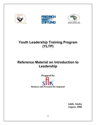 0
Youth Leadership Training Program
(YLTP)
Reference Material on Introduction to
Leadership
Prepared by
Business and Personal Development
Addis Ababa
August, 2008
 