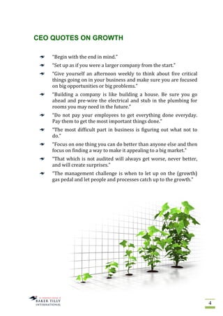 4
CEO QUOTES ON GROWTH
“Begin with the end in mind.”
“Set up as if you were a larger company from the start.”
“Give yourself an afternoon weekly to think about five critical
things going on in your business and make sure you are focused
on big opportunities or big problems.”
“Building a company is like building a house. Be sure you go
ahead and pre-wire the electrical and stub in the plumbing for
rooms you may need in the future.”
“Do not pay your employees to get everything done everyday.
Pay them to get the most important things done.”
“The most difficult part in business is figuring out what not to
do.”
“Focus on one thing you can do better than anyone else and then
focus on finding a way to make it appealing to a big market.”
“That which is not audited will always get worse, never better,
and will create surprises.”
“The management challenge is when to let up on the (growth)
gas pedal and let people and processes catch up to the growth.”
 