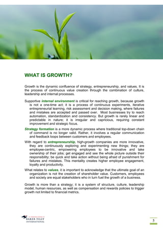 5
WHAT IS GROWTH?
Growth is the dynamic confluence of strategy, entrepreneurship, and values. It is
the process of continuous value creation through the combination of culture,
leadership and internal processes.
Supportive internal environment is critical for reaching growth, because growth
is not a one-time act; it is a process of continuous experiments, iterative
entrepreneurial learning, risk assessment and decision making, where failures
and mistakes are accepted and passed over. Most businesses try to reach
automation, standardization and consistency. But growth is rarely linear and
predictable in nature; it is irregular and capricious, requiring constant
improvement and strategic focus.
Strategy formation is a more dynamic process where traditional top-down chain
of command is no longer valid. Rather, it involves a regular communication
and feedback loops between customers and employees.
With regard to entrepreneurship, high-growth companies are more innovative,
they are continuously exploring and experimenting new things; they are
employee-centric, empowering employees to be innovative and take
ownership of their jobs; get engaged and see the whole picture outside their
responsibility; be quick and take action without being afraid of punishment for
failures and mistakes. This mentality creates higher employee engagement,
loyalty and productivity.
What relates to values, it is important to acknowledge that the ultimate goal of an
organization is not the creation of shareholder value. Customers, employees
and society are equal stakeholders who in turn fuel the growth of a business.
Growth is more than a strategy; it is a system of structure, culture, leadership
model, human resources, as well as compensation and rewards policies to trigger
growth not limited to financial metrics.
 