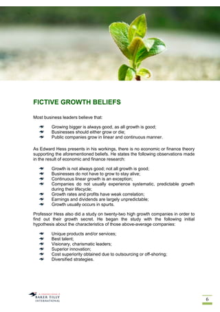 6
FICTIVE GROWTH BELIEFS
Most business leaders believe that:
Growing bigger is always good, as all growth is good;
Businesses should either grow or die;
Public companies grow in linear and continuous manner.
As Edward Hess presents in his workings, there is no economic or finance theory
supporting the aforementioned beliefs. He states the following observations made
in the result of economic and finance research:
Growth is not always good; not all growth is good;
Businesses do not have to grow to stay alive;
Continuous linear growth is an exception;
Companies do not usually experience systematic, predictable growth
during their lifecycle;
Growth rates and profits have weak correlation;
Earnings and dividends are largely unpredictable;
Growth usually occurs in spurts.
Professor Hess also did a study on twenty-two high growth companies in order to
find out their growth secret. He began the study with the following initial
hypothesis about the characteristics of those above-average companies:
Unique products and/or services;
Best talent;
Visionary, charismatic leaders;
Superior innovation;
Cost superiority obtained due to outsourcing or off-shoring;
Diversified strategies.
 