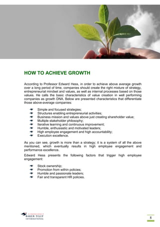 8
HOW TO ACHIEVE GROWTH
According to Professor Edward Hess, in order to achieve above average growth
over a long period of time, companies should create the right mixture of strategy,
entrepreneurial mindset and values, as well as internal processes based on those
values. He calls the basic characteristics of value creation in well performing
companies as growth DNA. Below are presented characteristics that differentiate
those above-average companies:
Simple and focused strategies;
Structures enabling entrepreneurial activities;
Business mission and values above just creating shareholder value;
Multiple stakeholder philosophy;
Iterative learning and continuous improvement;
Humble, enthusiastic and motivated leaders;
High employee engagement and high accountability;
Execution excellence.
As you can see, growth is more than a strategy; it is a system of all the above
mentioned, which eventually results in high employee engagement and
performance excellence.
Edward Hess presents the following factors that trigger high employee
engagement:
Stock ownership;
Promotion from within policies;
Humble and passionate leaders;
Fair and transparent HR policies.
 