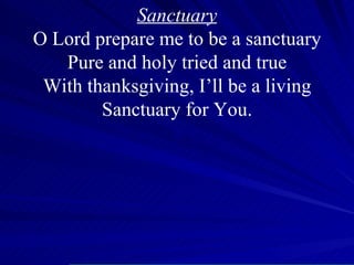 Sanctuary O Lord prepare me to be a sanctuary Pure and holy tried and true With thanksgiving, I’ll be a living Sanctuary for You. O 
