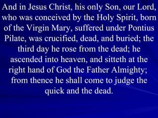 And in Jesus Christ, his only Son, our Lord, who was conceived by the Holy Spirit, born of the Virgin Mary, suffered under Pontius Pilate, was crucified, dead, and buried; the third day he rose from the dead; he ascended into heaven, and sitteth at the right hand of God the Father Almighty;  from thence he shall come to judge the quick and the dead. 