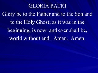 GLORIA PATRI Glory be to the Father and to the Son and to the Holy Ghost; as it was in the beginning, is now, and ever shall be, world without end.  Amen.  Amen. 
