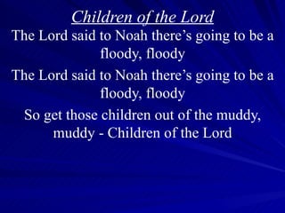 Children of the Lord The Lord said to Noah there’s going to be a floody, floody The Lord said to Noah there’s going to be a floody, floody So get those children out of the muddy, muddy - Children of the Lord 