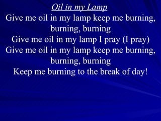 Oil in my Lamp   Give me oil in my lamp keep me burning, burning, burning Give me oil in my lamp I pray (I pray) Give me oil in my lamp keep me burning, burning, burning Keep me burning to the break of day! 