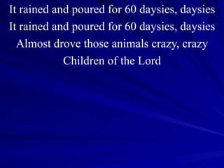 It rained and poured for 60 daysies, daysies It rained and poured for 60 daysies, daysies Almost drove those animals crazy, crazy Children of the Lord 