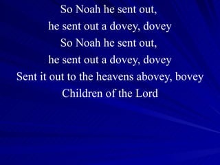 So Noah he sent out,  he sent out a dovey, dovey So Noah he sent out,  he sent out a dovey, dovey Sent it out to the heavens abovey, bovey Children of the Lord 