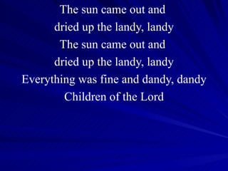 The sun came out and  dried up the landy, landy The sun came out and  dried up the landy, landy Everything was fine and dandy, dandy Children of the Lord 