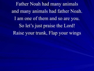 Father Noah had many animals and many animals had father Noah. I am one of them and so are you. So let’s just praise the Lord! Raise your trunk, Flap your wings 