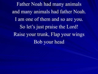 Father Noah had many animals and many animals had father Noah. I am one of them and so are you. So let’s just praise the Lord! Raise your trunk, Flap your wings Bob your head 