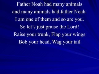 Father Noah had many animals and many animals had father Noah. I am one of them and so are you. So let’s just praise the Lord! Raise your trunk, Flap your wings Bob your head, Wag your tail 