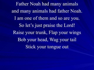 Father Noah had many animals and many animals had father Noah. I am one of them and so are you. So let’s just praise the Lord! Raise your trunk, Flap your wings Bob your head, Wag your tail Stick your tongue out 