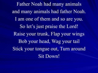 Father Noah had many animals and many animals had father Noah. I am one of them and so are you. So let’s just praise the Lord! Raise your trunk, Flap your wings Bob your head, Wag your tail Stick your tongue out, Turn around Sit Down! 