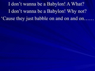 I don’t wanna be a Babylon! A What?  I don’t wanna be a Babylon! Why not? ‘ Cause they just babble on and on and on…… 