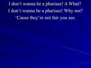 I don’t wanna be a pharisee! A What?  I don’t wanna be a pharisee! Why not? ‘ Cause they’re not fair you see. 