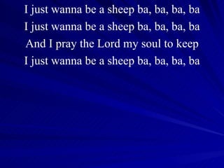 I just wanna be a sheep ba, ba, ba, ba I just wanna be a sheep ba, ba, ba, ba And I pray the Lord my soul to keep I just wanna be a sheep ba, ba, ba, ba 