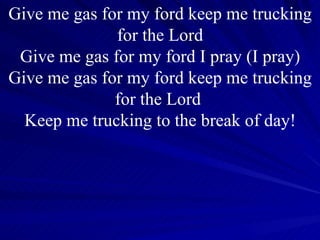 Give me gas for my ford keep me trucking for the Lord Give me gas for my ford I pray (I pray) Give me gas for my ford keep me trucking for the Lord  Keep me trucking to the break of day! 