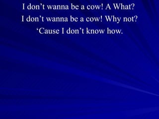 I don’t wanna be a cow! A What?  I don’t wanna be a cow! Why not? ‘ Cause I don’t know how. 