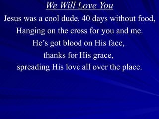We Will Love You Jesus was a cool dude, 40 days without food, Hanging on the cross for you and me. He’s got blood on His face,  thanks for His grace,  spreading His love all over the place. 