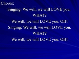 Chorus: Singing: We will, we will LOVE you.  WHAT? We will, we will LOVE you. OH! Singing: We will, we will LOVE you. WHAT? We will, we will LOVE you. OH! 