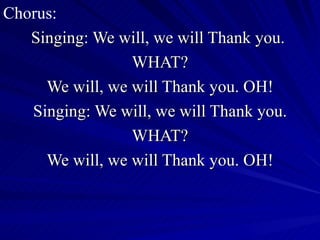 Chorus: Singing: We will, we will Thank you.  WHAT? We will, we will Thank you. OH! Singing: We will, we will Thank you. WHAT? We will, we will Thank you. OH! 