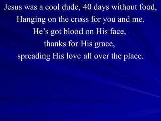 Jesus was a cool dude, 40 days without food, Hanging on the cross for you and me. He’s got blood on His face,  thanks for His grace,  spreading His love all over the place. 