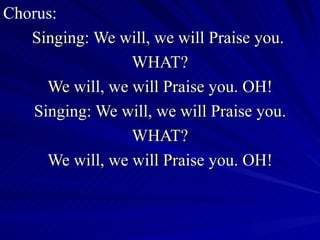 Chorus: Singing: We will, we will Praise you.  WHAT? We will, we will Praise you. OH! Singing: We will, we will Praise you. WHAT? We will, we will Praise you. OH! 