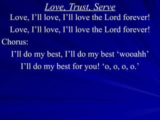 Love, Trust, Serve Love, I’ll love, I’ll love the Lord forever! Love, I’ll love, I’ll love the Lord forever! Chorus: I’ll do my best, I’ll do my best ‘wooahh’ I’ll do my best for you! ‘o, o, o, o.’ 