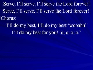 Serve, I’ll serve, I’ll serve the Lord forever! Serve, I’ll serve, I’ll serve the Lord forever!  Chorus: I’ll do my best, I’ll do my best ‘wooahh’ I’ll do my best for you! ‘o, o, o, o.’ 