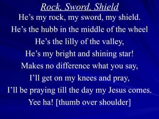 Rock, Sword, Shield He’s my rock, my sword, my shield. He’s the hubb in the middle of the wheel He’s the lilly of the valley, He’s my bright and shining star! Makes no difference what you say, I’ll get on my knees and pray, I’ll be praying till the day my Jesus comes. Yee ha! [thumb over shoulder] 