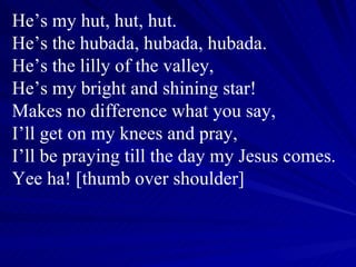 He’s my hut, hut, hut. He’s the hubada, hubada, hubada. He’s the lilly of the valley, He’s my bright and shining star! Makes no difference what you say, I’ll get on my knees and pray, I’ll be praying till the day my Jesus comes. Yee ha! [thumb over shoulder] 